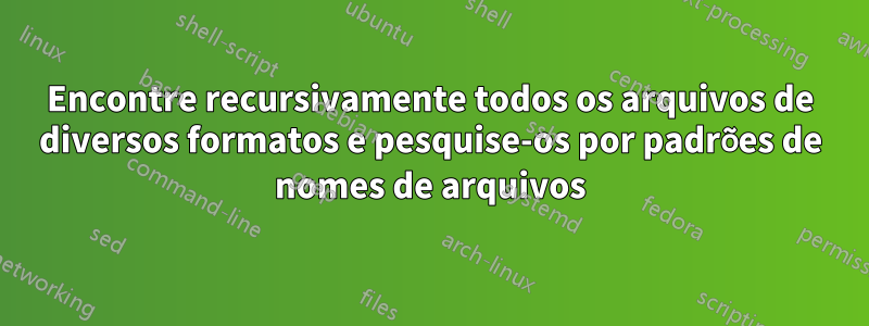 Encontre recursivamente todos os arquivos de diversos formatos e pesquise-os por padrões de nomes de arquivos