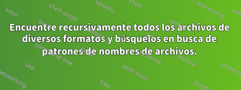 Encuentre recursivamente todos los archivos de diversos formatos y búsquelos en busca de patrones de nombres de archivos.