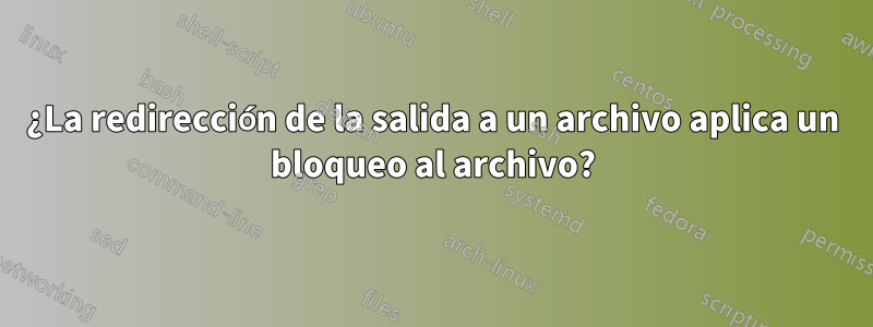 ¿La redirección de la salida a un archivo aplica un bloqueo al archivo?