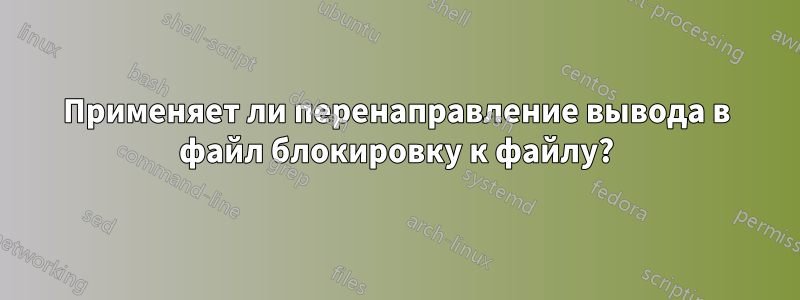 Применяет ли перенаправление вывода в файл блокировку к файлу?