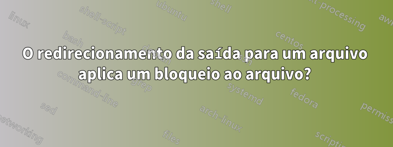 O redirecionamento da saída para um arquivo aplica um bloqueio ao arquivo?