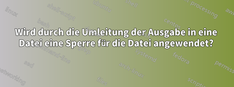 Wird durch die Umleitung der Ausgabe in eine Datei eine Sperre für die Datei angewendet?