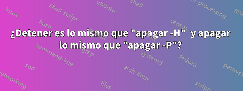 ¿Detener es lo mismo que "apagar -H" y apagar lo mismo que "apagar -P"?