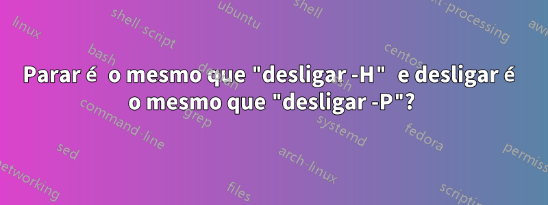 Parar é o mesmo que "desligar -H" e desligar é o mesmo que "desligar -P"?