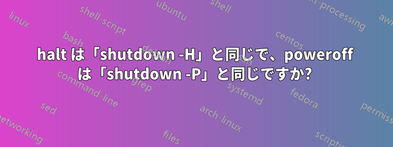 halt は「shutdown -H」と同じで、poweroff は「shutdown -P」と同じですか?