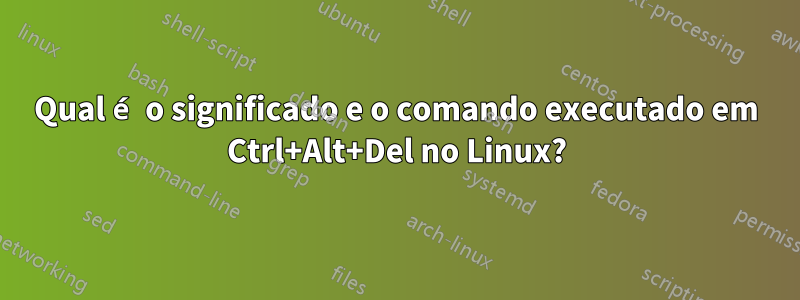 Qual é o significado e o comando executado em Ctrl+Alt+Del no Linux?