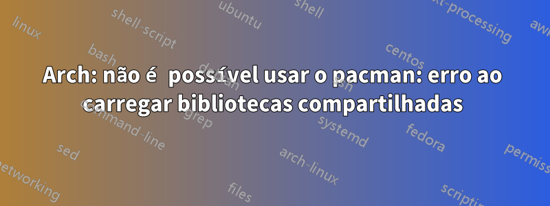 Arch: não é possível usar o pacman: erro ao carregar bibliotecas compartilhadas