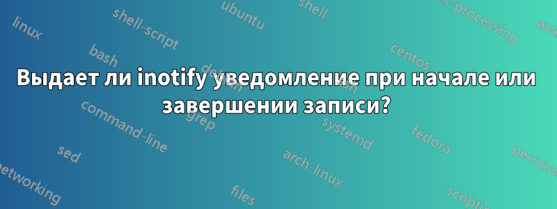 Выдает ли inotify уведомление при начале или завершении записи?