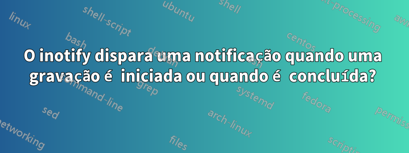 O inotify dispara uma notificação quando uma gravação é iniciada ou quando é concluída?