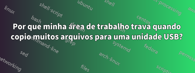 Por que minha área de trabalho trava quando copio muitos arquivos para uma unidade USB?