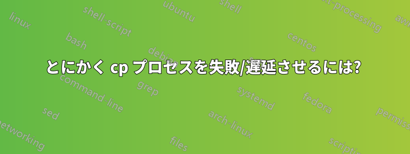 とにかく cp プロセスを失敗/遅延させるには?