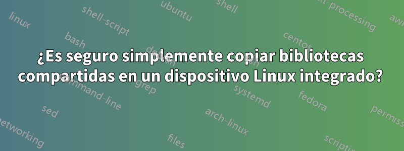 ¿Es seguro simplemente copiar bibliotecas compartidas en un dispositivo Linux integrado?