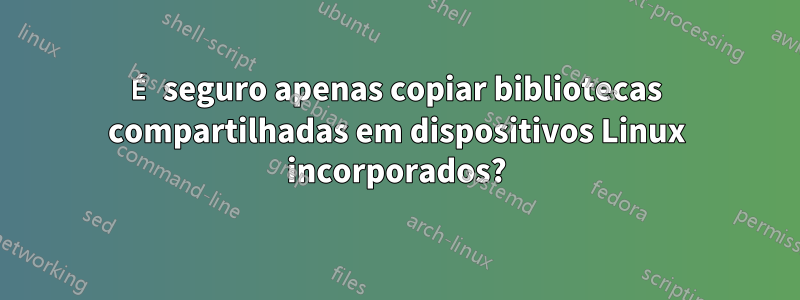 É seguro apenas copiar bibliotecas compartilhadas em dispositivos Linux incorporados?