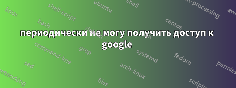 периодически не могу получить доступ к google