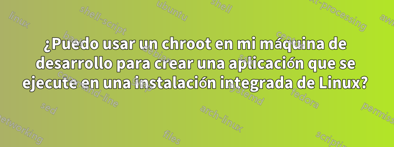 ¿Puedo usar un chroot en mi máquina de desarrollo para crear una aplicación que se ejecute en una instalación integrada de Linux?