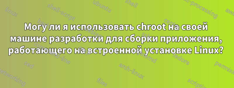 Могу ли я использовать chroot на своей машине разработки для сборки приложения, работающего на встроенной установке Linux?