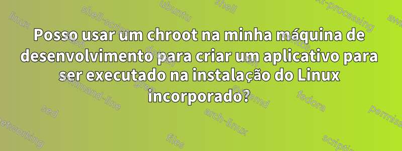 Posso usar um chroot na minha máquina de desenvolvimento para criar um aplicativo para ser executado na instalação do Linux incorporado?