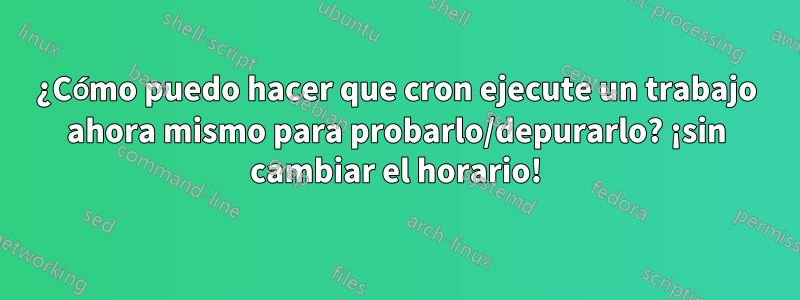 ¿Cómo puedo hacer que cron ejecute un trabajo ahora mismo para probarlo/depurarlo? ¡sin cambiar el horario!