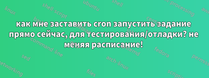 как мне заставить cron запустить задание прямо сейчас, для тестирования/отладки? не меняя расписание!