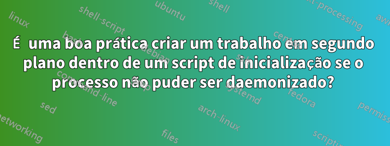 É uma boa prática criar um trabalho em segundo plano dentro de um script de inicialização se o processo não puder ser daemonizado?