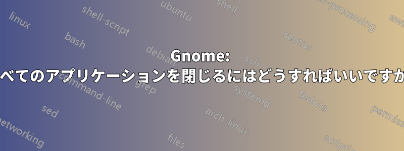 Gnome: すべてのアプリケーションを閉じるにはどうすればいいですか?