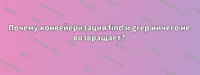 Почему конвейеризация find и grep ничего не возвращает?