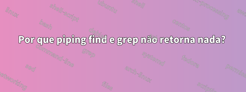 Por que piping find e grep não retorna nada?