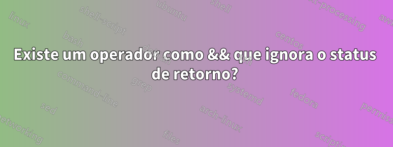 Existe um operador como && que ignora o status de retorno?