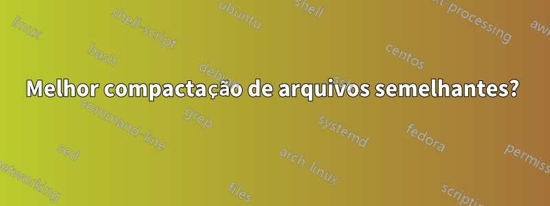 Melhor compactação de arquivos semelhantes?