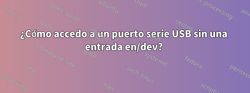 ¿Cómo accedo a un puerto serie USB sin una entrada en/dev?