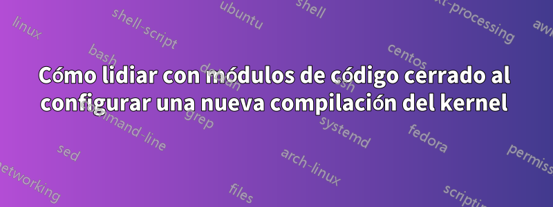 Cómo lidiar con módulos de código cerrado al configurar una nueva compilación del kernel