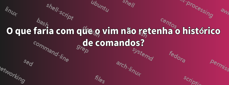 O que faria com que o vim não retenha o histórico de comandos?