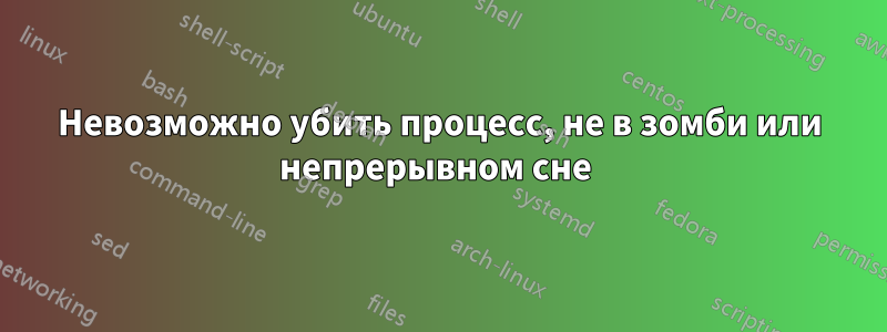 Невозможно убить процесс, не в зомби или непрерывном сне 