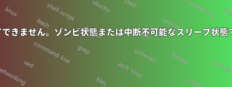 プロセスを終了できません。ゾンビ状態または中断不可能なスリープ状態ではありません 