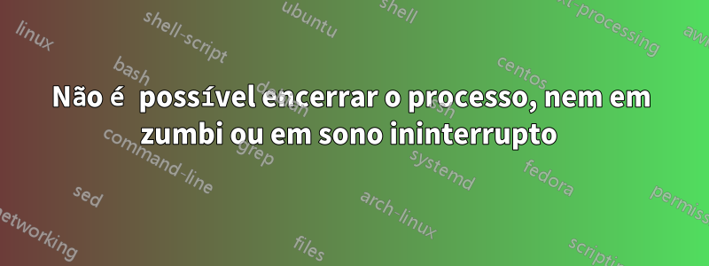 Não é possível encerrar o processo, nem em zumbi ou em sono ininterrupto 