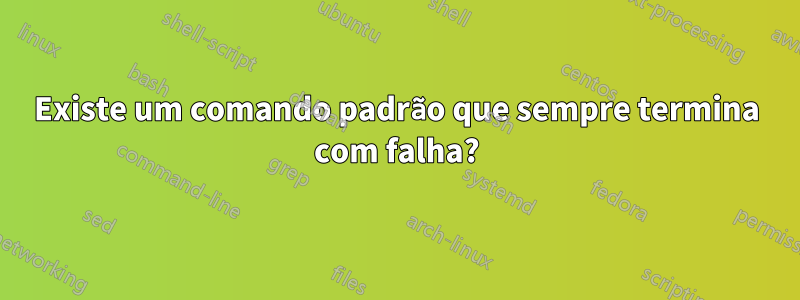 Existe um comando padrão que sempre termina com falha?