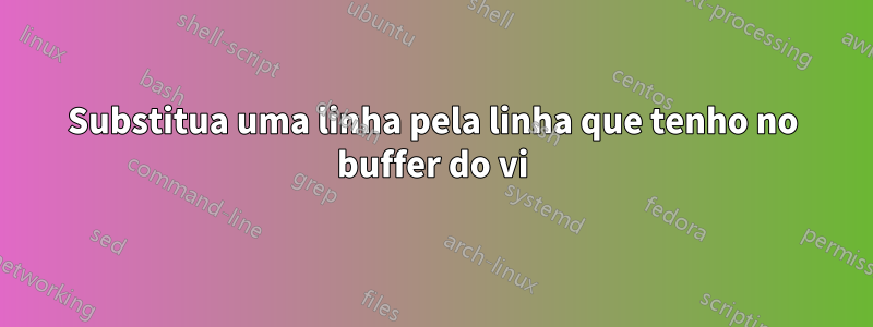 Substitua uma linha pela linha que tenho no buffer do vi