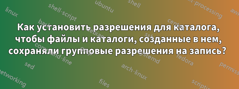 Как установить разрешения для каталога, чтобы файлы и каталоги, созданные в нем, сохраняли групповые разрешения на запись? 