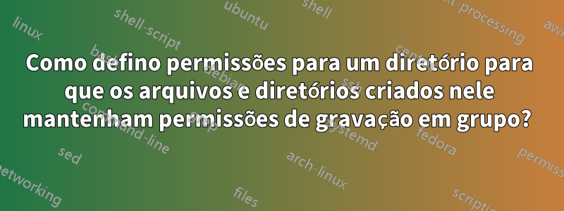 Como defino permissões para um diretório para que os arquivos e diretórios criados nele mantenham permissões de gravação em grupo? 