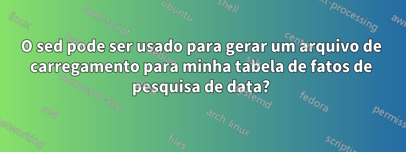 O sed pode ser usado para gerar um arquivo de carregamento para minha tabela de fatos de pesquisa de data?