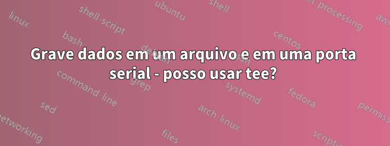 Grave dados em um arquivo e em uma porta serial - posso usar tee?