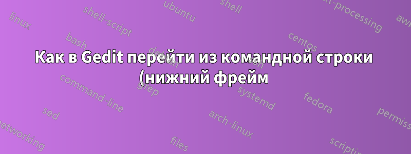 Как в Gedit перейти из командной строки (нижний фрейм) в фрейм проводника, а затем в фрейм текстового редактора с помощью сочетаний клавиш?