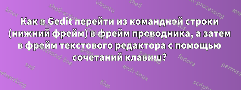 Как в Gedit перейти из командной строки (нижний фрейм) в фрейм проводника, а затем в фрейм текстового редактора с помощью сочетаний клавиш?