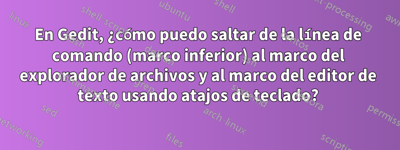 En Gedit, ¿cómo puedo saltar de la línea de comando (marco inferior) al marco del explorador de archivos y al marco del editor de texto usando atajos de teclado?