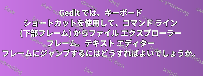 Gedit では、キーボード ショートカットを使用して、コマンド ライン (下部フレーム) からファイル エクスプローラー フレーム、テキスト エディター フレームにジャンプするにはどうすればよいでしょうか。