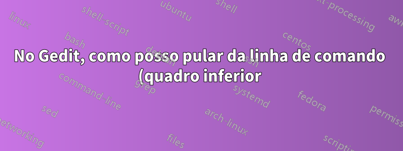 No Gedit, como posso pular da linha de comando (quadro inferior) para o quadro do explorador de arquivos e para o quadro do editor de texto usando atalhos de teclado?