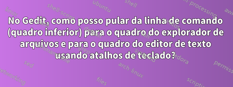 No Gedit, como posso pular da linha de comando (quadro inferior) para o quadro do explorador de arquivos e para o quadro do editor de texto usando atalhos de teclado?