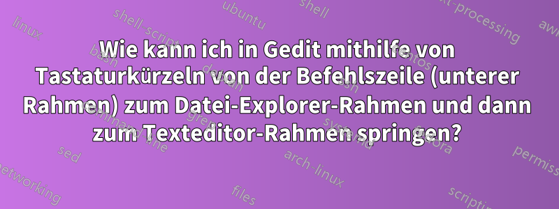 Wie kann ich in Gedit mithilfe von Tastaturkürzeln von der Befehlszeile (unterer Rahmen) zum Datei-Explorer-Rahmen und dann zum Texteditor-Rahmen springen?