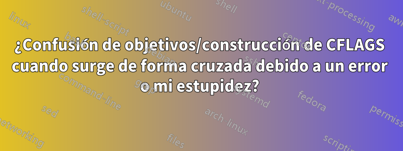 ¿Confusión de objetivos/construcción de CFLAGS cuando surge de forma cruzada debido a un error o mi estupidez?