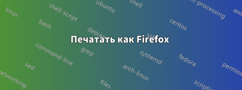 Печатать как Firefox